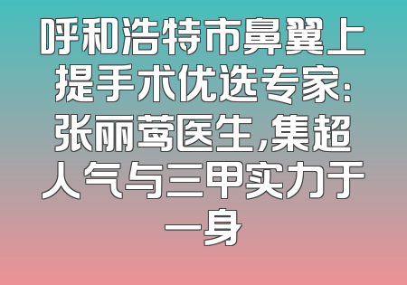 呼和浩特市鼻翼上提手术优选专家：张丽莺医生，集超人气与三甲实力于一身