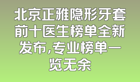 北京正雅隐形牙套前十医生榜单全新发布，专业榜单一览无余