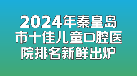 2024年秦皇岛市十佳儿童口腔医院排名新鲜出炉
