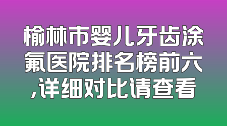 榆林市婴儿牙齿涂氟医院排名榜前六，详细对比请查看