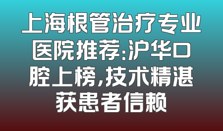 上海根管治疗专业医院推荐：沪华口腔上榜，技术精湛获患者信赖