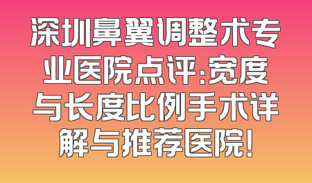 深圳鼻翼调整术专业医院点评：宽度与长度比例手术详解与推荐医院！