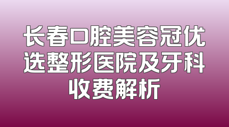 长春口腔美容冠优选整形医院及牙科收费解析