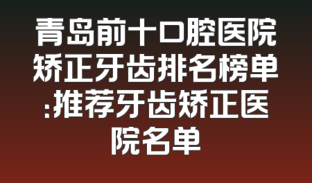 青岛前十口腔医院矫正牙齿排名榜单：推荐牙齿矫正医院名单