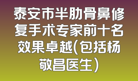 泰安市半肋骨鼻修复手术专家前十名效果卓越（包括杨敬昌医生）