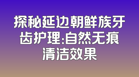 探秘延边朝鲜族牙齿护理：自然无痕清洁效果