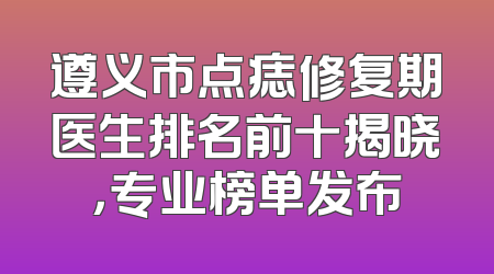 遵义市点痣修复期医生排名前十揭晓，专业榜单发布