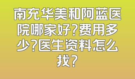 南充华美和阿蓝医院哪家好？费用多少？医生资料怎么找？