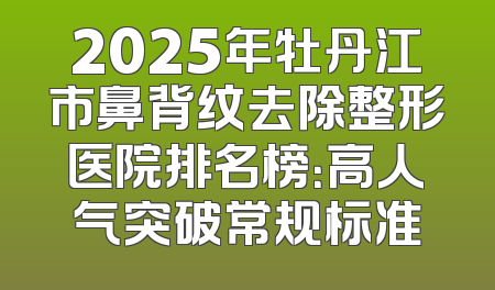 2025年牡丹江市鼻背纹去除整形医院排名榜：高人气突破常规标准