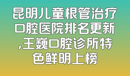 昆明儿童根管治疗口腔医院排名更新，王巍口腔诊所特色鲜明上榜