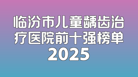 临汾市儿童龋齿治疗医院前十强榜单2025
