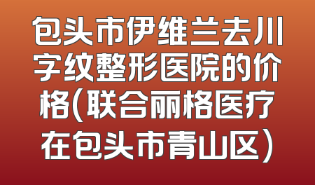 包头市伊维兰去川字纹整形医院的价格(联合丽格医疗在包头市青山区)