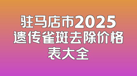 驻马店市2025遗传雀斑去除价格表大全