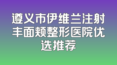 遵义市伊维兰注射丰面颊整形医院优选推荐