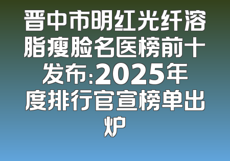 晋中市明红光纤溶脂瘦脸名医榜前十发布：2025年度排行官宣榜单出炉