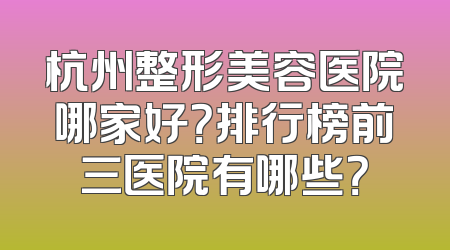 杭州整形美容医院哪家好？排行榜前三医院有哪些？