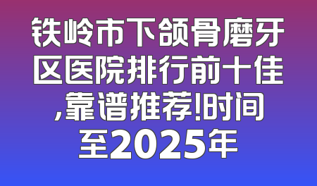 铁岭市下颌骨磨牙区医院排行前十佳，靠谱推荐！时间至2025年