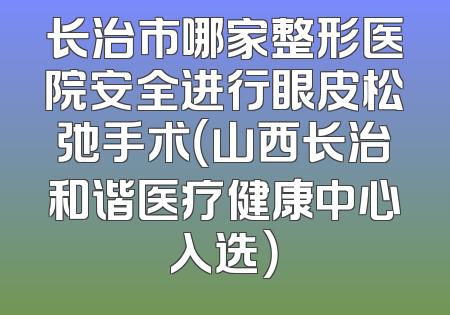 长治市哪家整形医院安全进行眼皮松弛手术（山西长治和谐医疗健康中心入选）