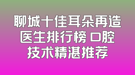 聊城十佳耳朵再造医生排行榜 口腔技术精湛推荐