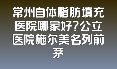 常州自体脂肪填充医院哪家好？公立医院施尔美名列前茅