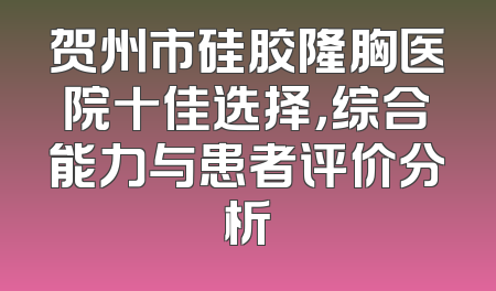 贺州市硅胶隆胸医院十佳选择，综合能力与患者评价分析