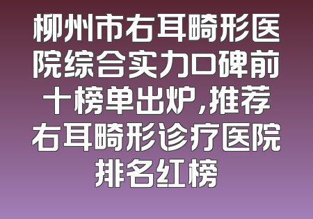 柳州市右耳畸形医院综合实力口碑前十榜单出炉，推荐右耳畸形诊疗医院排名红榜