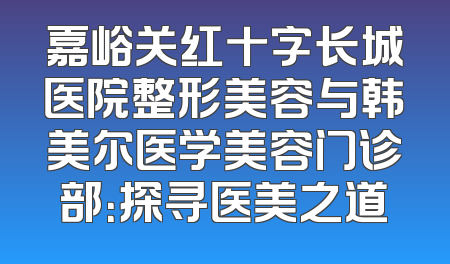 嘉峪关红十字长城医院整形美容与韩美尔医学美容门诊部：探寻医美之道