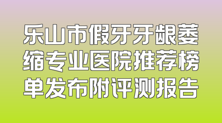 乐山市假牙牙龈萎缩专业医院推荐榜单发布附评测报告