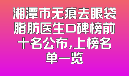 湘潭市无痕去眼袋脂肪医生口碑榜前十名公布，上榜名单一览