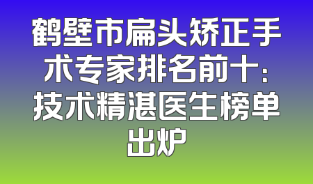 鹤壁市扁头矫正手术专家排名前十：技术精湛医生榜单出炉