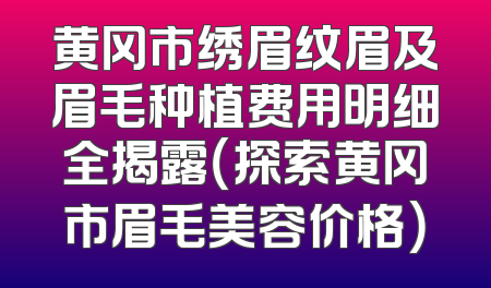 黄冈市绣眉纹眉及眉毛种植费用明细全揭露（探索黄冈市眉毛美容价格）