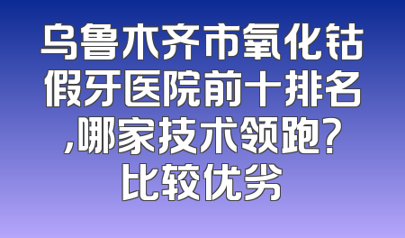 乌鲁木齐市氧化钴假牙医院前十排名，哪家技术领跑？比较优劣