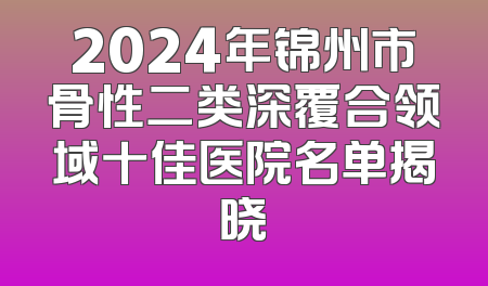 2024年锦州市骨性二类深覆合领域十佳医院名单揭晓