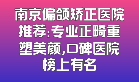 南京偏颌矫正医院推荐：专业正畸重塑美颜，口碑医院榜上有名