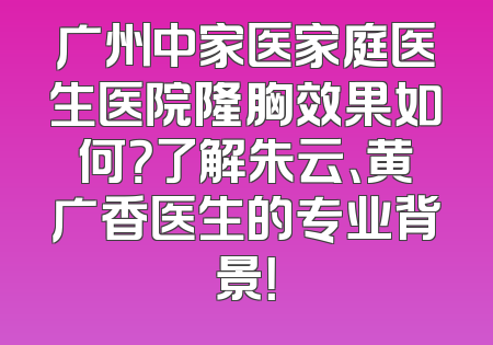 广州中家医家庭医生医院隆胸效果如何？了解朱云、黄广香医生的专业背景！