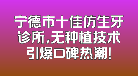 宁德市十佳仿生牙诊所，无种植技术引爆口碑热潮！