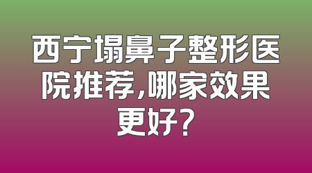 西宁塌鼻子整形医院推荐，哪家效果更好？