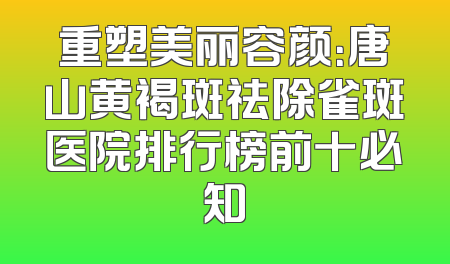 重塑美丽容颜：唐山黄褐斑祛除雀斑医院排行榜前十必知