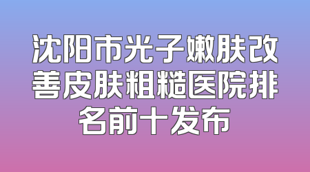 沈阳市光子嫩肤改善皮肤粗糙医院排名前十发布
