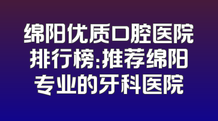 绵阳优质口腔医院排行榜：推荐绵阳专业的牙科医院