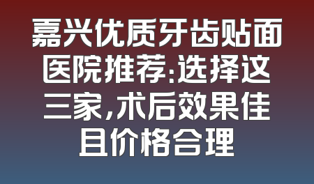 嘉兴优质牙齿贴面医院推荐：选择这三家，术后效果佳且价格合理