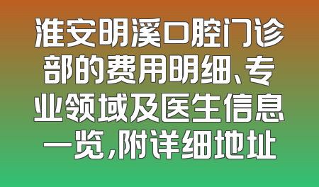 淮安明溪口腔门诊部的费用明细、专业领域及医生信息一览，附详细地址