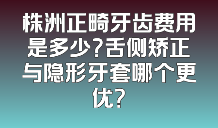 株洲正畸牙齿费用是多少？舌侧矫正与隐形牙套哪个更优？