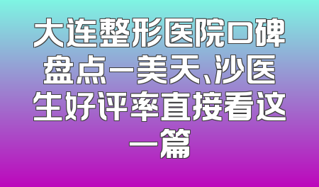 大连整形医院口碑盘点_美天、沙医生好评率直接看这一篇