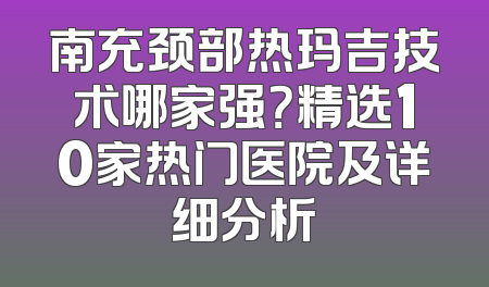 南充颈部热玛吉技术哪家强？精选10家热门医院及详细分析