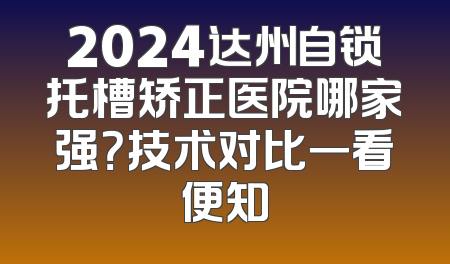2024达州自锁托槽矫正医院哪家强？技术对比一看便知
