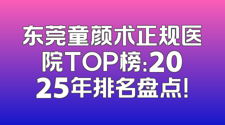 东莞童颜术正规医院TOP榜：2025年排名盘点！
