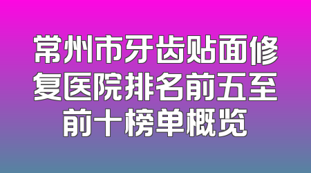常州市牙齿贴面修复医院排名前五至前十榜单概览