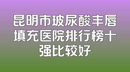 昆明市玻尿酸丰唇填充医院排行榜十强比较好