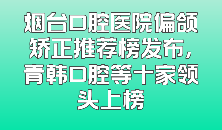 烟台口腔医院偏颌矫正推荐榜发布，青韩口腔等十家领头上榜